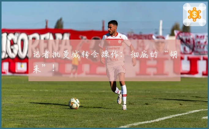 记者批曼城转会操作：彻底的“胡来”！