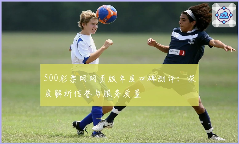 500彩票网网页版年度口碑测评：深度解析信誉与服务质量