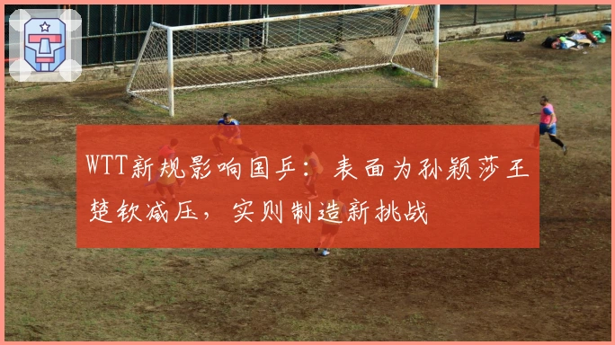 WTT新规影响国乒：表面为孙颖莎王楚钦减压，实则制造新挑战