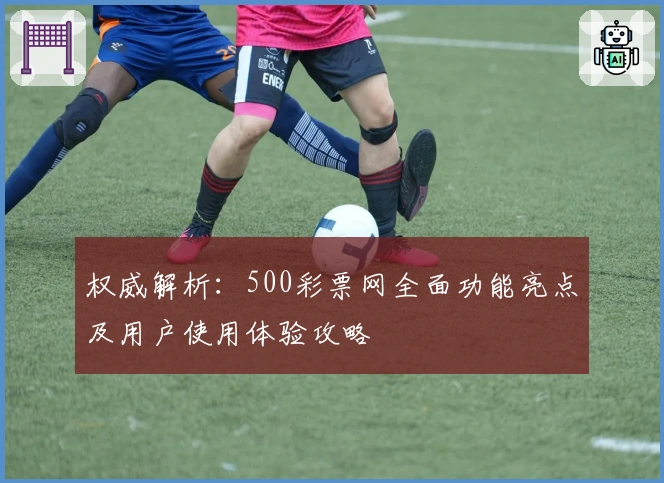 权威解析：500彩票网全面功能亮点及用户使用体验攻略