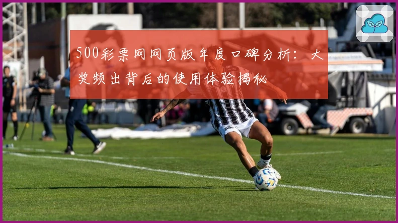 500彩票网网页版年度口碑分析：大奖频出背后的使用体验揭秘