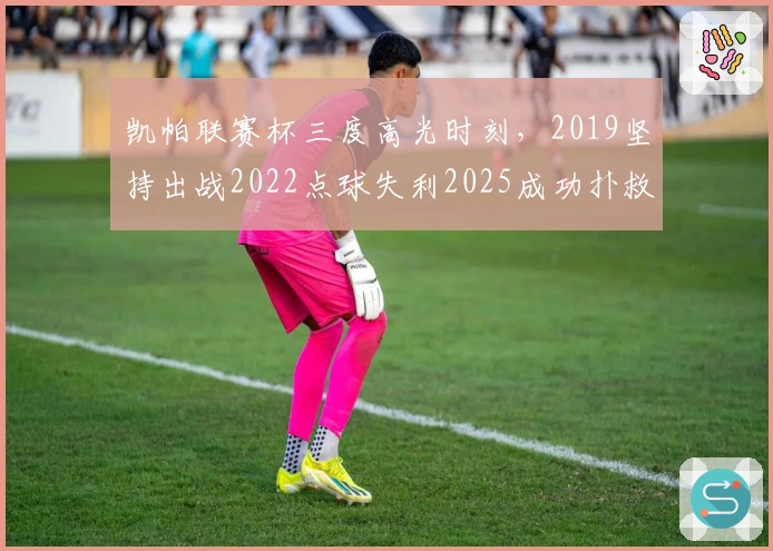 凯帕联赛杯三度高光时刻，2019坚持出战2022点球失利2025成功扑救