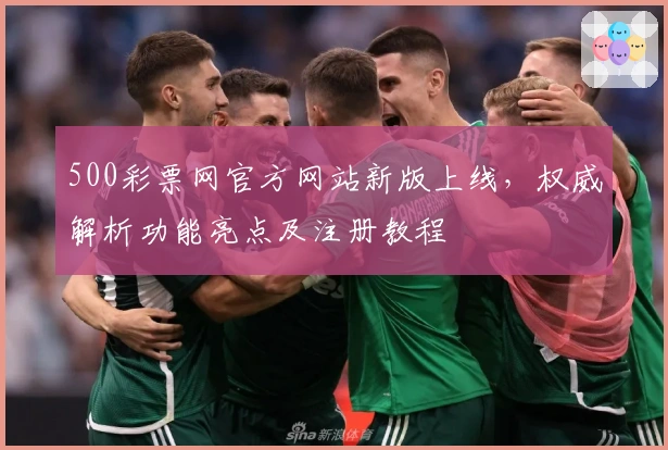 500彩票网官方网站新版上线，权威解析功能亮点及注册教程
