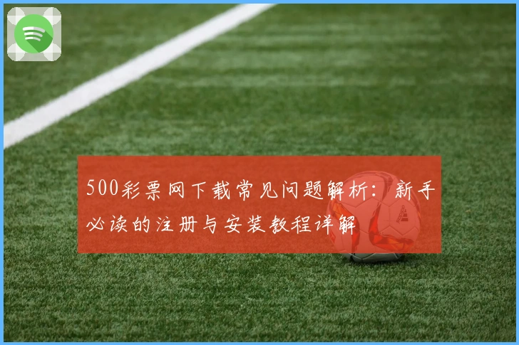 500彩票网下载常见问题解析：新手必读的注册与安装教程详解