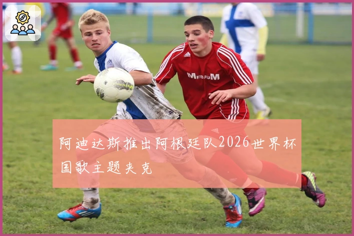 阿迪达斯推出阿根廷队2026世界杯国歌主题夹克