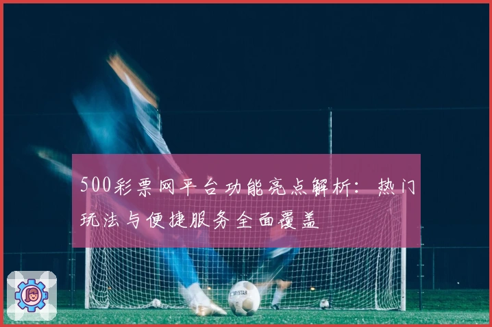 500彩票网平台功能亮点解析：热门玩法与便捷服务全面覆盖