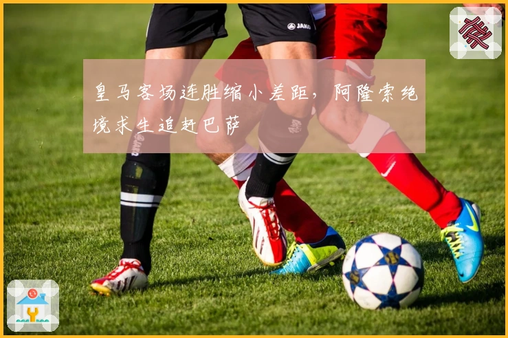 皇马客场连胜缩小差距，阿隆索绝境求生追赶巴萨