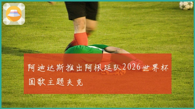 阿迪达斯推出阿根廷队2026世界杯国歌主题夹克