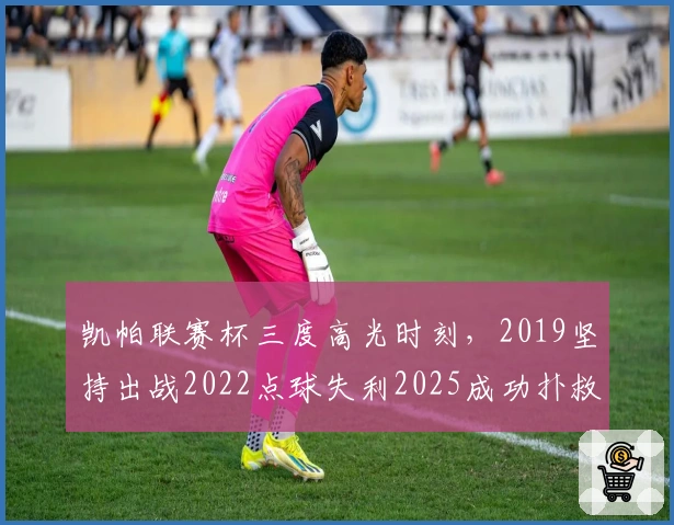 凯帕联赛杯三度高光时刻，2019坚持出战2022点球失利2025成功扑救
