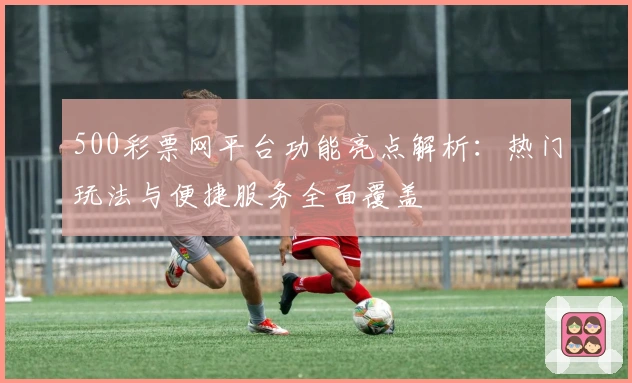 500彩票网平台功能亮点解析：热门玩法与便捷服务全面覆盖